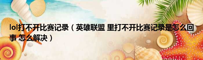 Lol比赛记录打不开怎么办？查看方法及打不开原因分析